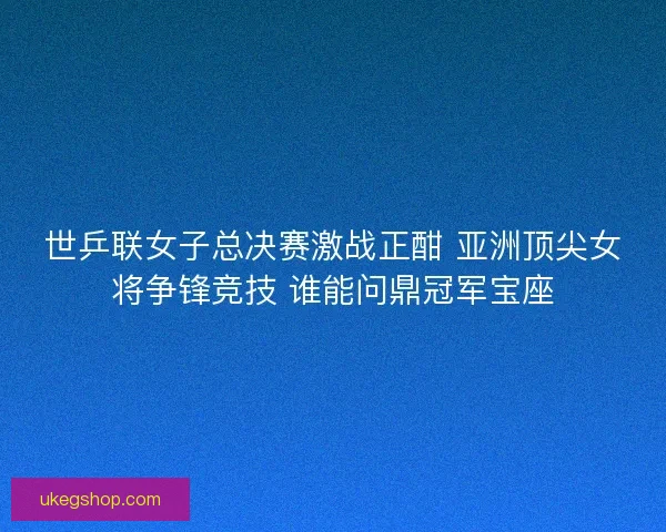 世乒联女子总决赛激战正酣 亚洲顶尖女将争锋竞技 谁能问鼎冠军宝座