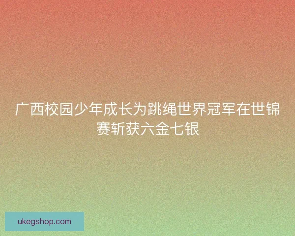 广西校园少年成长为跳绳世界冠军在世锦赛斩获六金七银
