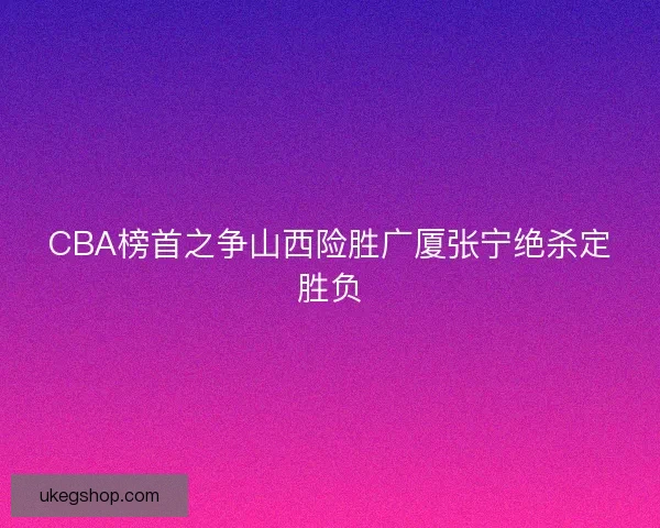 CBA榜首之争山西险胜广厦张宁绝杀定胜负
