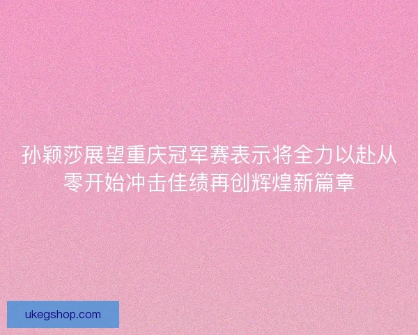 孙颖莎展望重庆冠军赛表示将全力以赴从零开始冲击佳绩再创辉煌新篇章