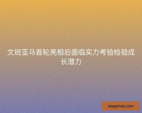 文班亚马首轮亮相后面临实力考验检验成长潜力