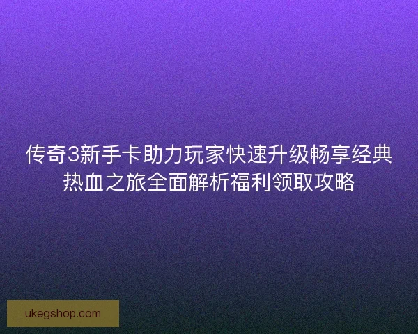 传奇3新手卡助力玩家快速升级畅享经典热血之旅全面解析福利领取攻略