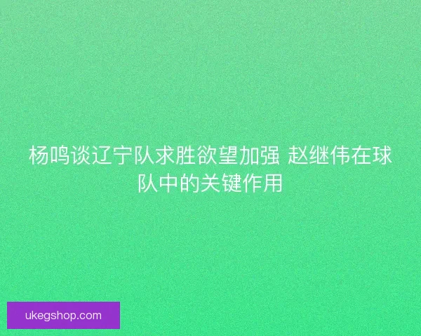 杨鸣谈辽宁队求胜欲望加强 赵继伟在球队中的关键作用