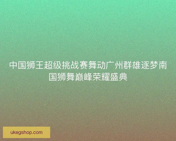 中国狮王超级挑战赛舞动广州群雄逐梦南国狮舞巅峰荣耀盛典