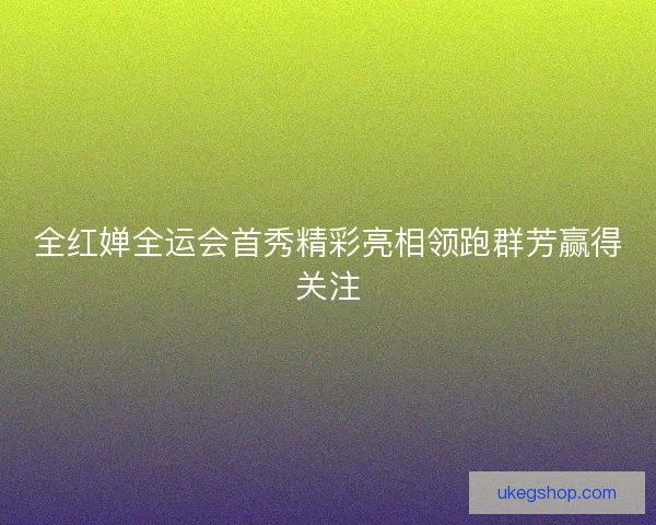 全红婵全运会首秀精彩亮相领跑群芳赢得关注